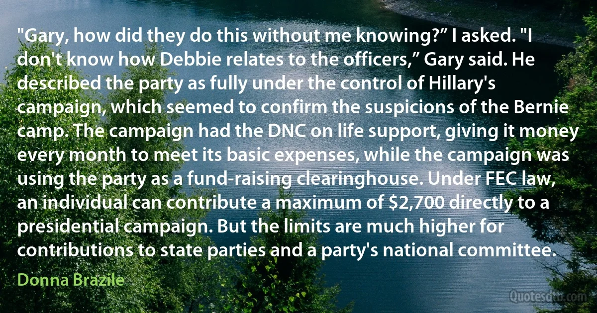 "Gary, how did they do this without me knowing?” I asked. "I don't know how Debbie relates to the officers,” Gary said. He described the party as fully under the control of Hillary's campaign, which seemed to confirm the suspicions of the Bernie camp. The campaign had the DNC on life support, giving it money every month to meet its basic expenses, while the campaign was using the party as a fund-raising clearinghouse. Under FEC law, an individual can contribute a maximum of $2,700 directly to a presidential campaign. But the limits are much higher for contributions to state parties and a party's national committee. (Donna Brazile)