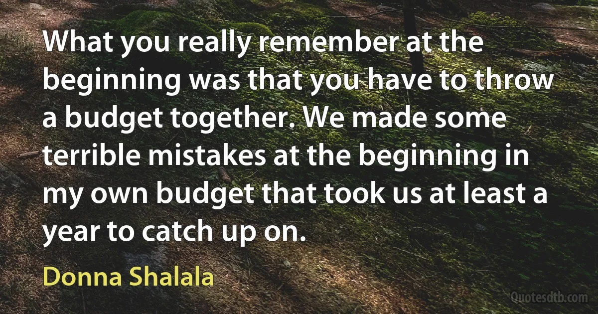 What you really remember at the beginning was that you have to throw a budget together. We made some terrible mistakes at the beginning in my own budget that took us at least a year to catch up on. (Donna Shalala)