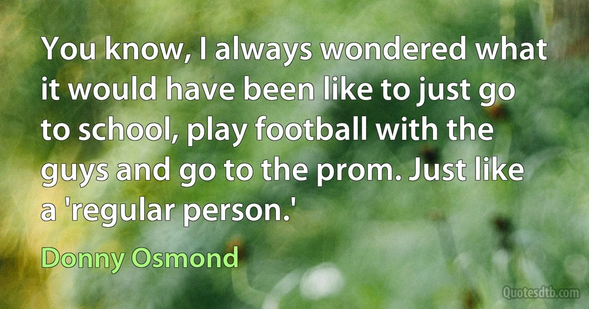 You know, I always wondered what it would have been like to just go to school, play football with the guys and go to the prom. Just like a 'regular person.' (Donny Osmond)