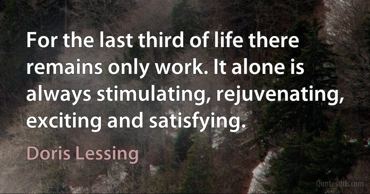 For the last third of life there remains only work. It alone is always stimulating, rejuvenating, exciting and satisfying. (Doris Lessing)