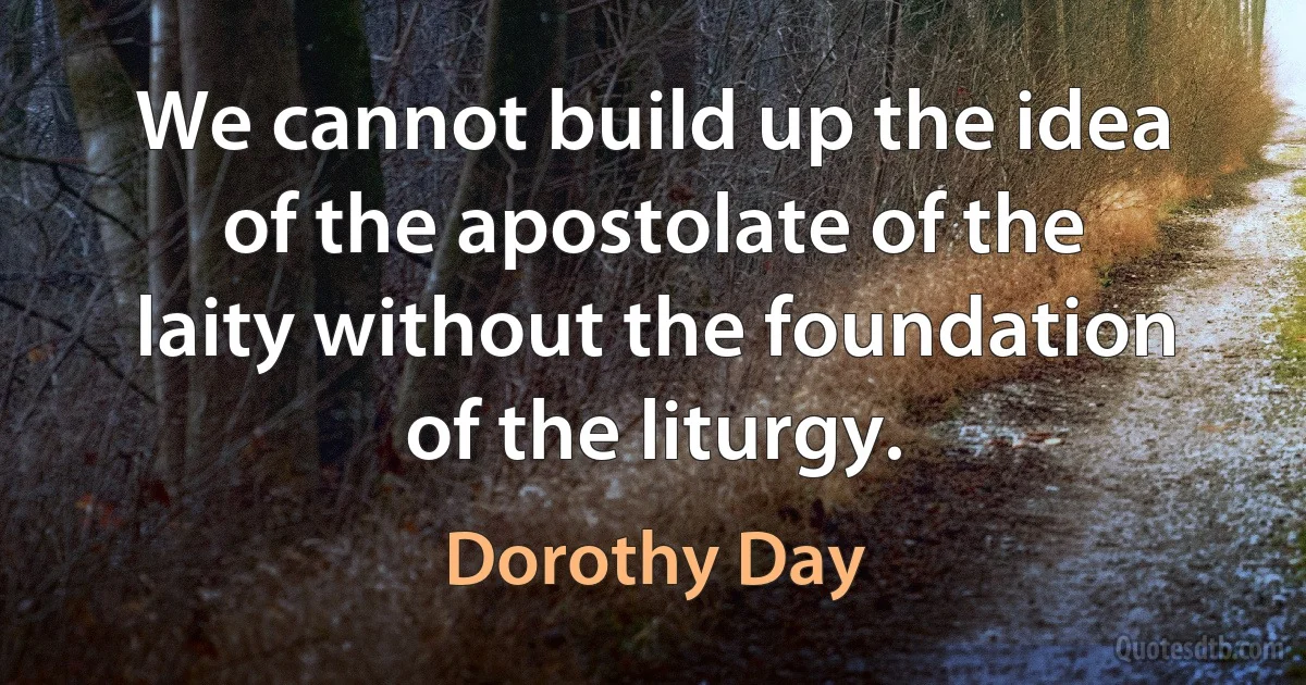 We cannot build up the idea of the apostolate of the laity without the foundation of the liturgy. (Dorothy Day)