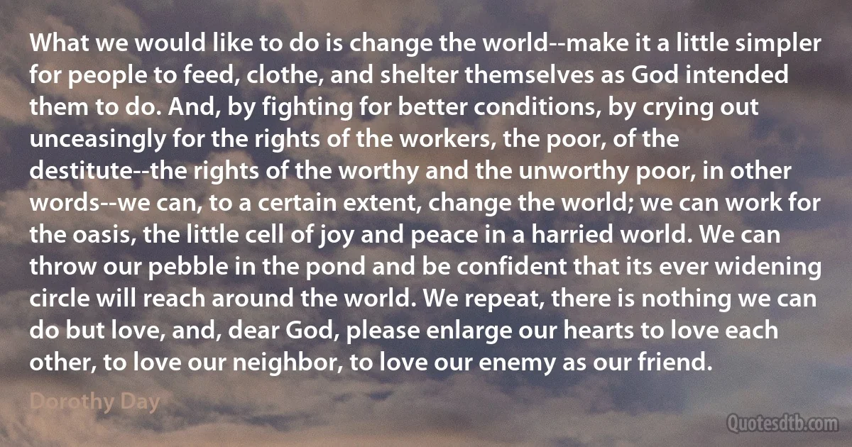 What we would like to do is change the world--make it a little simpler for people to feed, clothe, and shelter themselves as God intended them to do. And, by fighting for better conditions, by crying out unceasingly for the rights of the workers, the poor, of the destitute--the rights of the worthy and the unworthy poor, in other words--we can, to a certain extent, change the world; we can work for the oasis, the little cell of joy and peace in a harried world. We can throw our pebble in the pond and be confident that its ever widening circle will reach around the world. We repeat, there is nothing we can do but love, and, dear God, please enlarge our hearts to love each other, to love our neighbor, to love our enemy as our friend. (Dorothy Day)