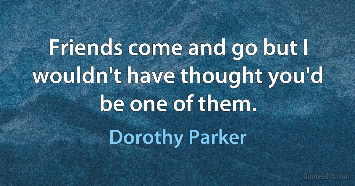 Friends come and go but I wouldn't have thought you'd be one of them. (Dorothy Parker)