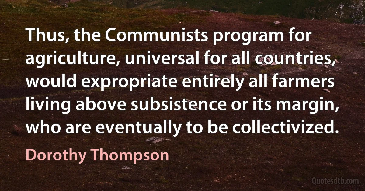 Thus, the Communists program for agriculture, universal for all countries, would expropriate entirely all farmers living above subsistence or its margin, who are eventually to be collectivized. (Dorothy Thompson)