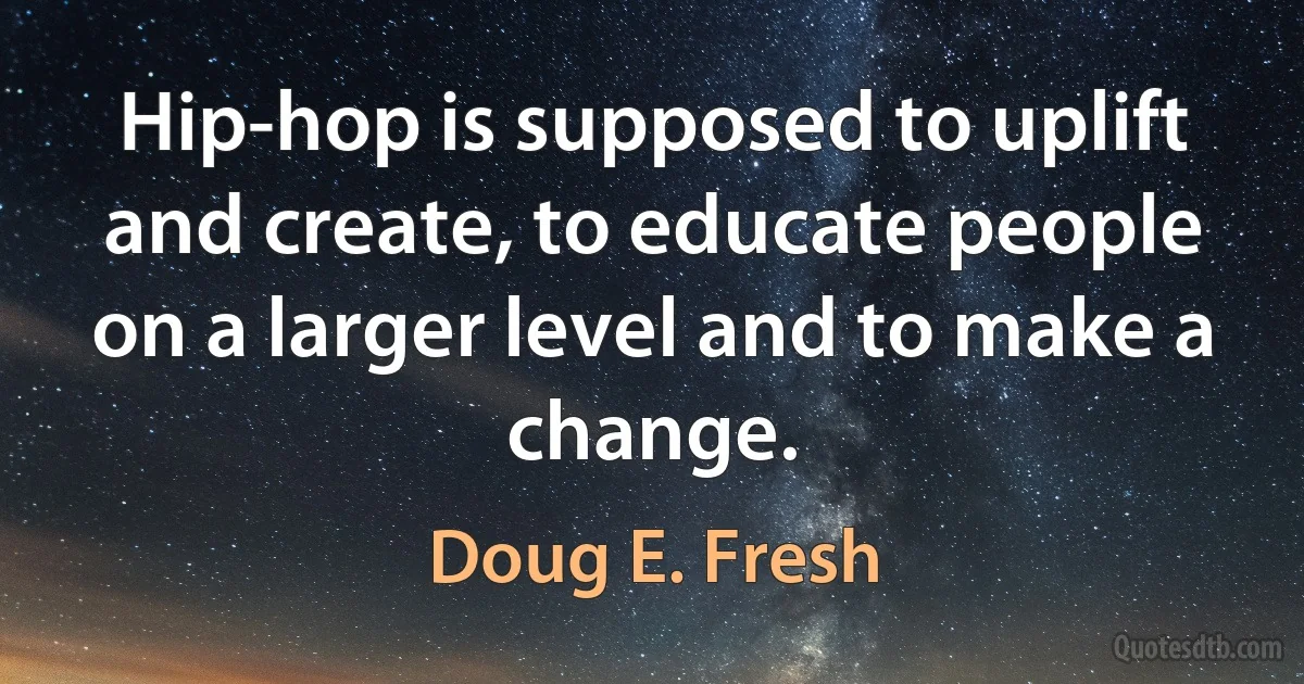 Hip-hop is supposed to uplift and create, to educate people on a larger level and to make a change. (Doug E. Fresh)