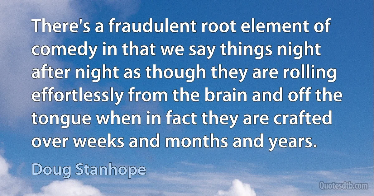 There's a fraudulent root element of comedy in that we say things night after night as though they are rolling effortlessly from the brain and off the tongue when in fact they are crafted over weeks and months and years. (Doug Stanhope)