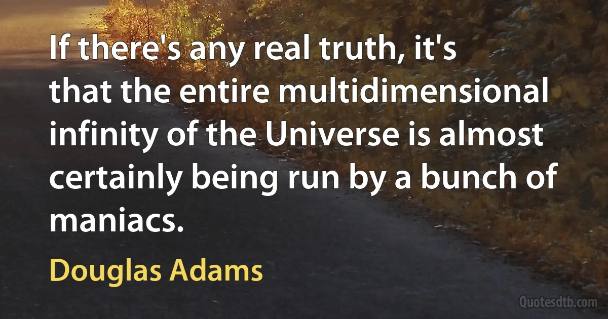 If there's any real truth, it's that the entire multidimensional infinity of the Universe is almost certainly being run by a bunch of maniacs. (Douglas Adams)