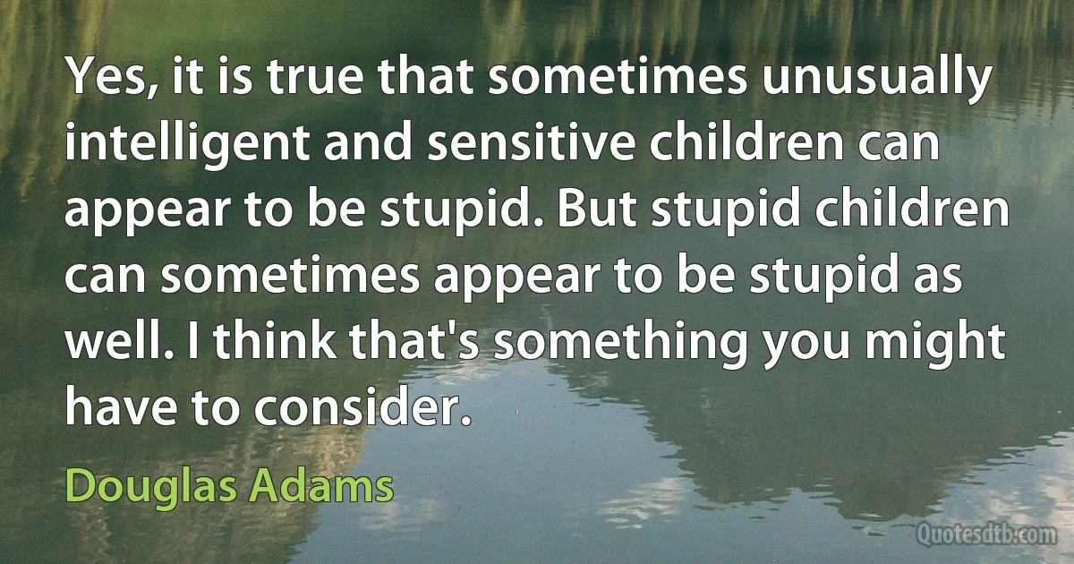 Yes, it is true that sometimes unusually intelligent and sensitive children can appear to be stupid. But stupid children can sometimes appear to be stupid as well. I think that's something you might have to consider. (Douglas Adams)