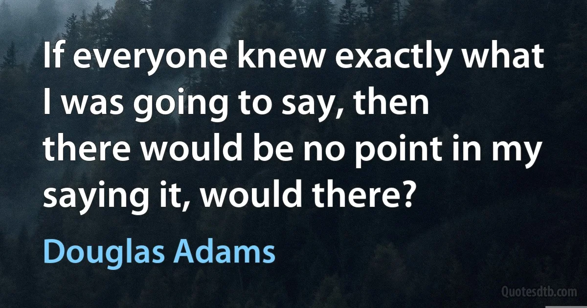 If everyone knew exactly what I was going to say, then there would be no point in my saying it, would there? (Douglas Adams)