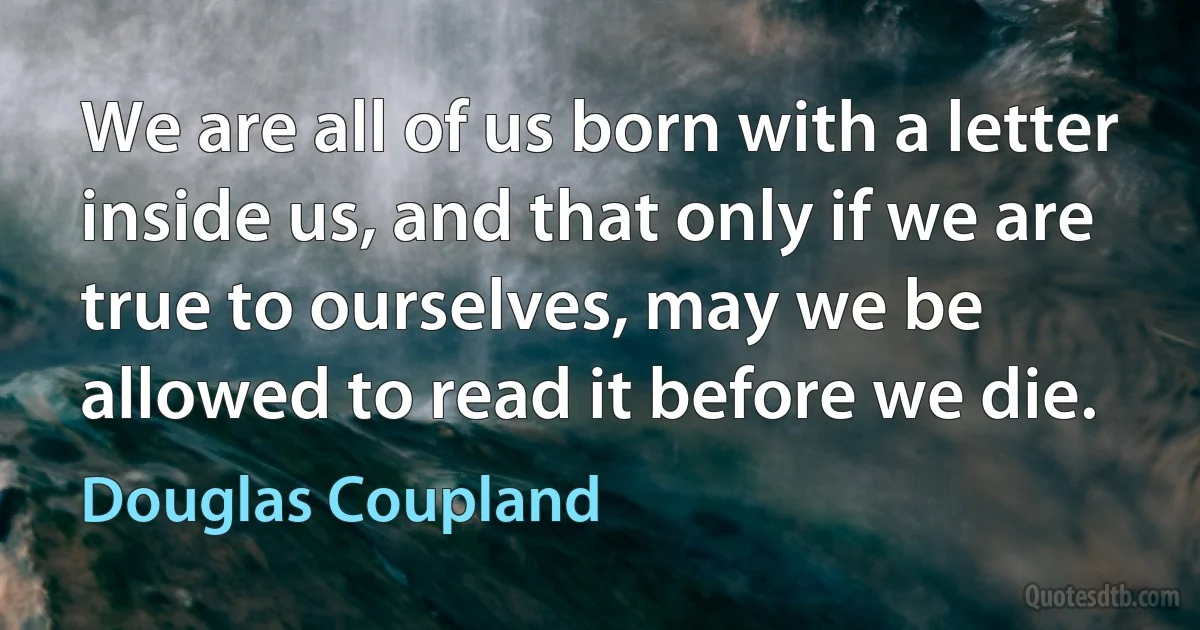 We are all of us born with a letter inside us, and that only if we are true to ourselves, may we be allowed to read it before we die. (Douglas Coupland)