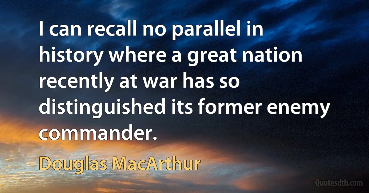 I can recall no parallel in history where a great nation recently at war has so distinguished its former enemy commander. (Douglas MacArthur)