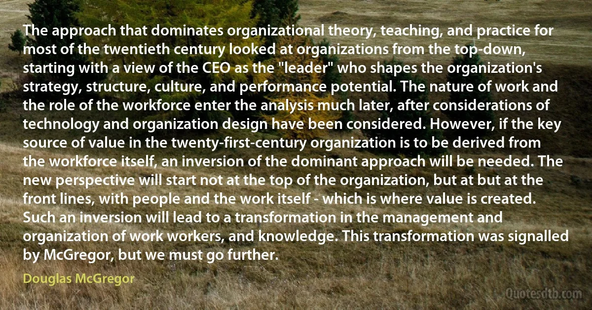 The approach that dominates organizational theory, teaching, and practice for most of the twentieth century looked at organizations from the top-down, starting with a view of the CEO as the "leader" who shapes the organization's strategy, structure, culture, and performance potential. The nature of work and the role of the workforce enter the analysis much later, after considerations of technology and organization design have been considered. However, if the key source of value in the twenty-first-century organization is to be derived from the workforce itself, an inversion of the dominant approach will be needed. The new perspective will start not at the top of the organization, but at but at the front lines, with people and the work itself - which is where value is created. Such an inversion will lead to a transformation in the management and organization of work workers, and knowledge. This transformation was signalled by McGregor, but we must go further. (Douglas McGregor)