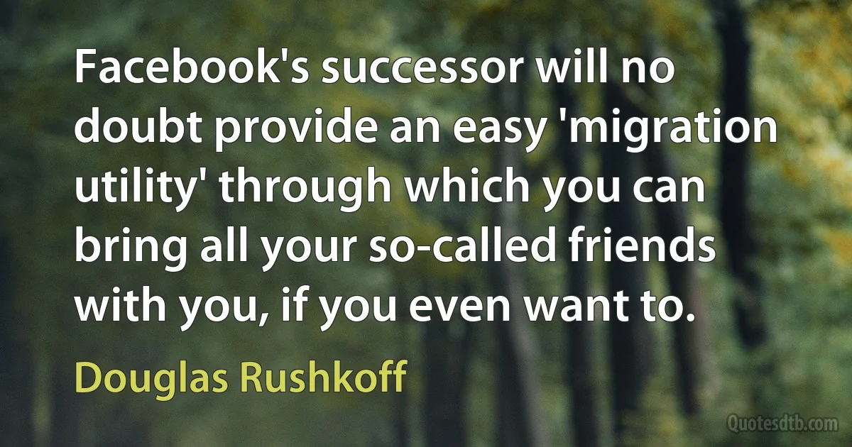 Facebook's successor will no doubt provide an easy 'migration utility' through which you can bring all your so-called friends with you, if you even want to. (Douglas Rushkoff)