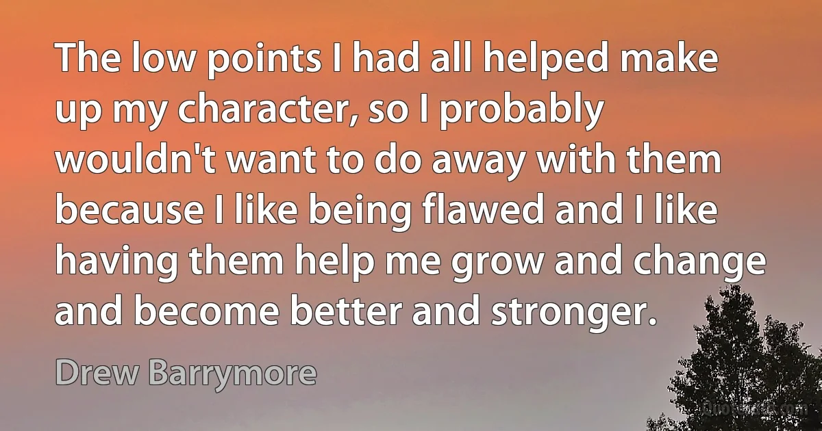 The low points I had all helped make up my character, so I probably wouldn't want to do away with them because I like being flawed and I like having them help me grow and change and become better and stronger. (Drew Barrymore)