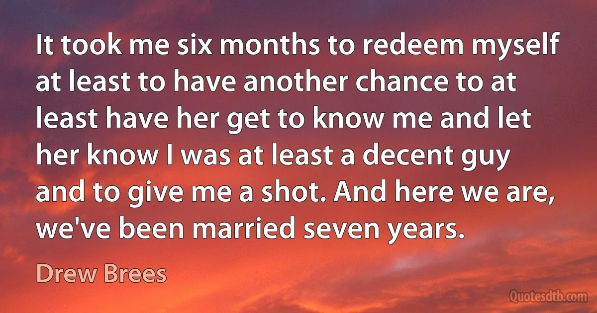 It took me six months to redeem myself at least to have another chance to at least have her get to know me and let her know I was at least a decent guy and to give me a shot. And here we are, we've been married seven years. (Drew Brees)