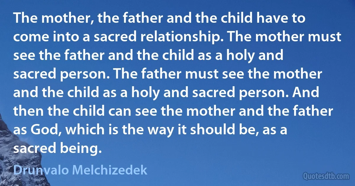 The mother, the father and the child have to come into a sacred relationship. The mother must see the father and the child as a holy and sacred person. The father must see the mother and the child as a holy and sacred person. And then the child can see the mother and the father as God, which is the way it should be, as a sacred being. (Drunvalo Melchizedek)