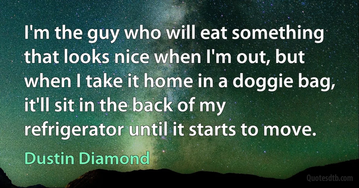 I'm the guy who will eat something that looks nice when I'm out, but when I take it home in a doggie bag, it'll sit in the back of my refrigerator until it starts to move. (Dustin Diamond)