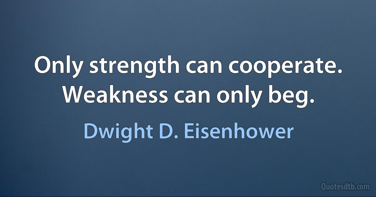 Only strength can cooperate. Weakness can only beg. (Dwight D. Eisenhower)