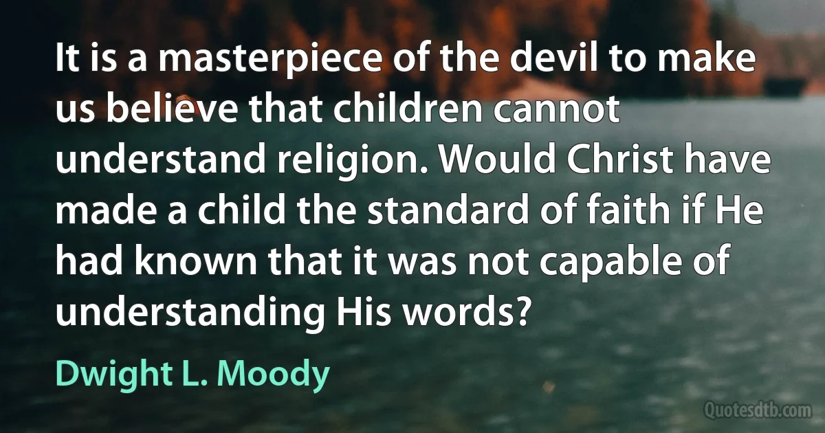 It is a masterpiece of the devil to make us believe that children cannot understand religion. Would Christ have made a child the standard of faith if He had known that it was not capable of understanding His words? (Dwight L. Moody)