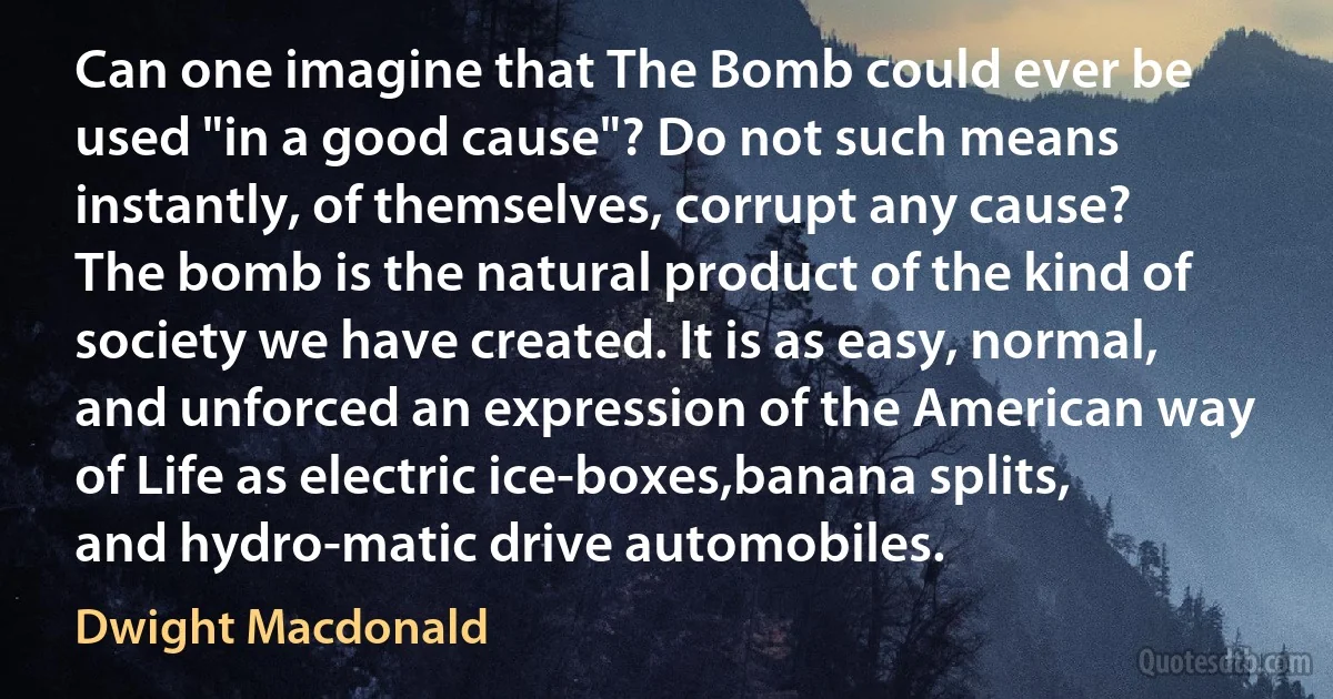 Can one imagine that The Bomb could ever be used "in a good cause"? Do not such means instantly, of themselves, corrupt any cause? The bomb is the natural product of the kind of society we have created. It is as easy, normal, and unforced an expression of the American way of Life as electric ice-boxes,banana splits, and hydro-matic drive automobiles. (Dwight Macdonald)