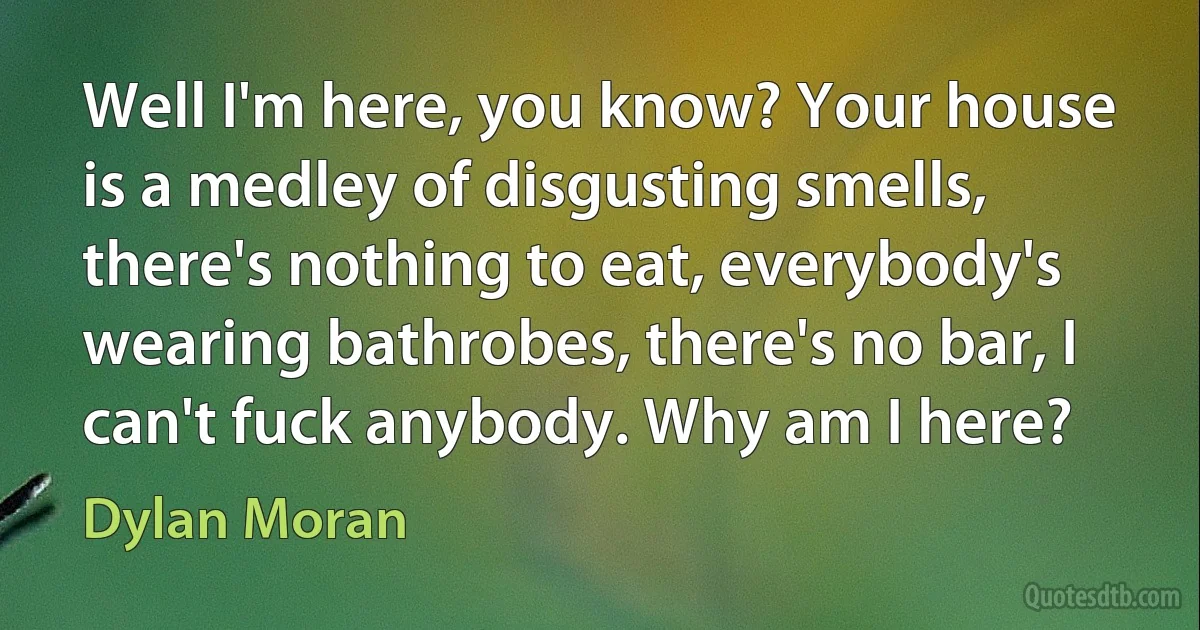 Well I'm here, you know? Your house is a medley of disgusting smells, there's nothing to eat, everybody's wearing bathrobes, there's no bar, I can't fuck anybody. Why am I here? (Dylan Moran)