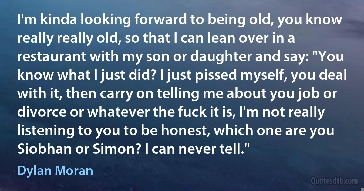 I'm kinda looking forward to being old, you know really really old, so that I can lean over in a restaurant with my son or daughter and say: "You know what I just did? I just pissed myself, you deal with it, then carry on telling me about you job or divorce or whatever the fuck it is, I'm not really listening to you to be honest, which one are you Siobhan or Simon? I can never tell." (Dylan Moran)