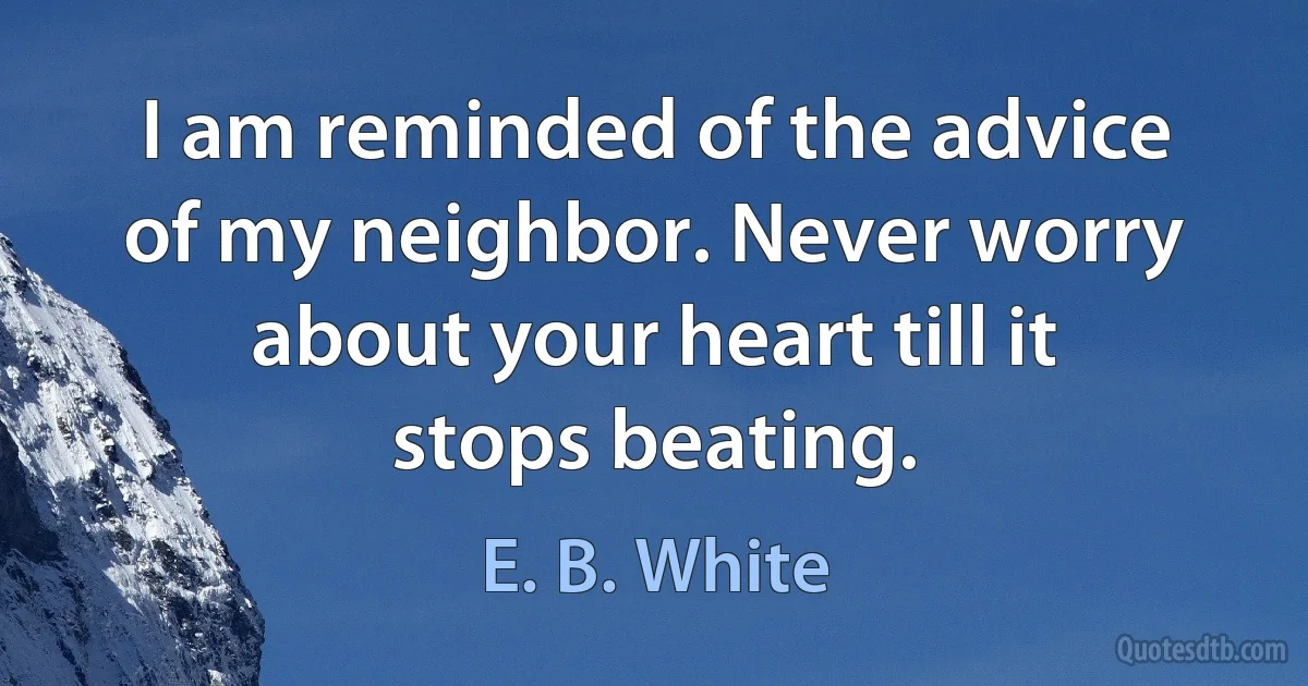 I am reminded of the advice of my neighbor. Never worry about your heart till it stops beating. (E. B. White)