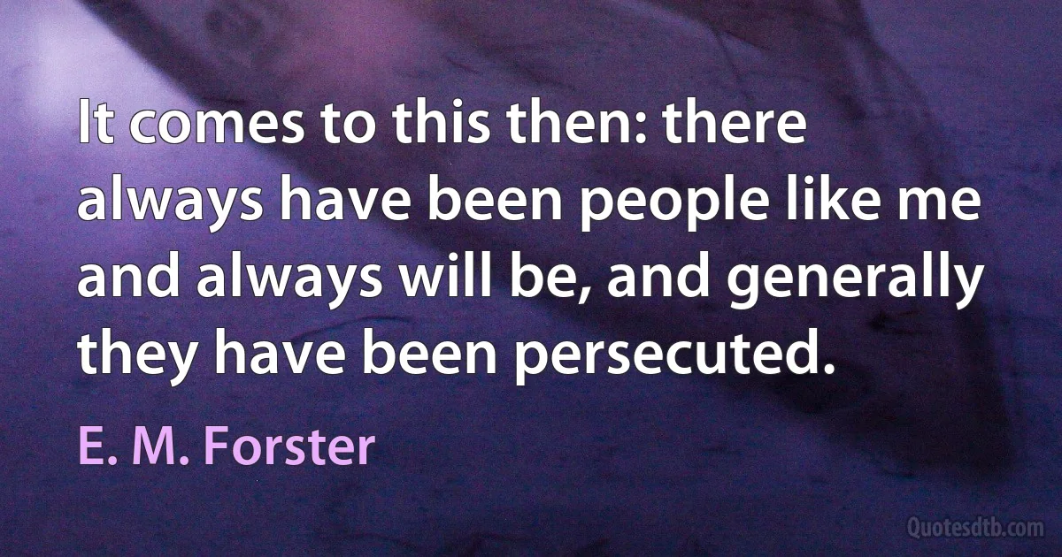 It comes to this then: there always have been people like me and always will be, and generally they have been persecuted. (E. M. Forster)