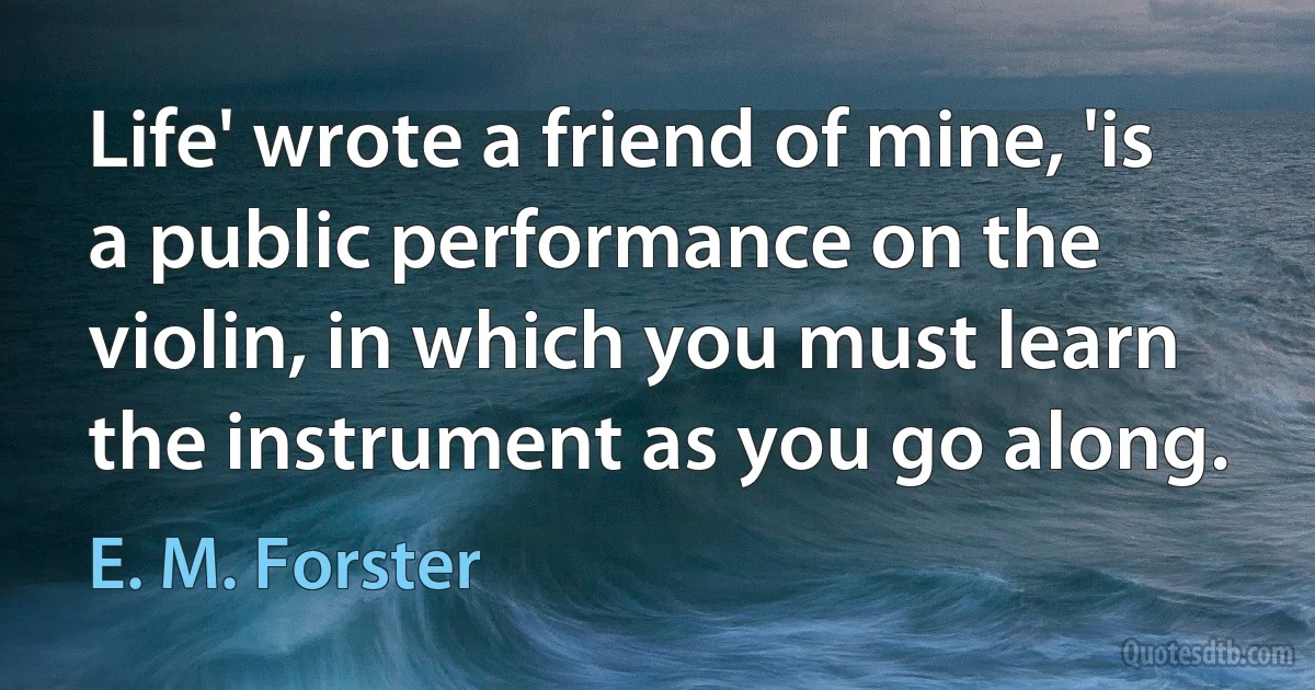 Life' wrote a friend of mine, 'is a public performance on the violin, in which you must learn the instrument as you go along. (E. M. Forster)