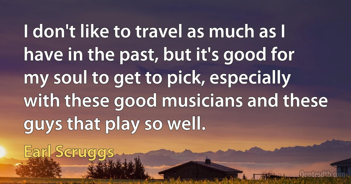 I don't like to travel as much as I have in the past, but it's good for my soul to get to pick, especially with these good musicians and these guys that play so well. (Earl Scruggs)