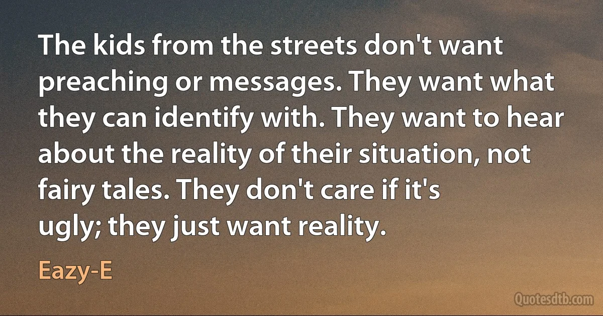 The kids from the streets don't want preaching or messages. They want what they can identify with. They want to hear about the reality of their situation, not fairy tales. They don't care if it's ugly; they just want reality. (Eazy-E)