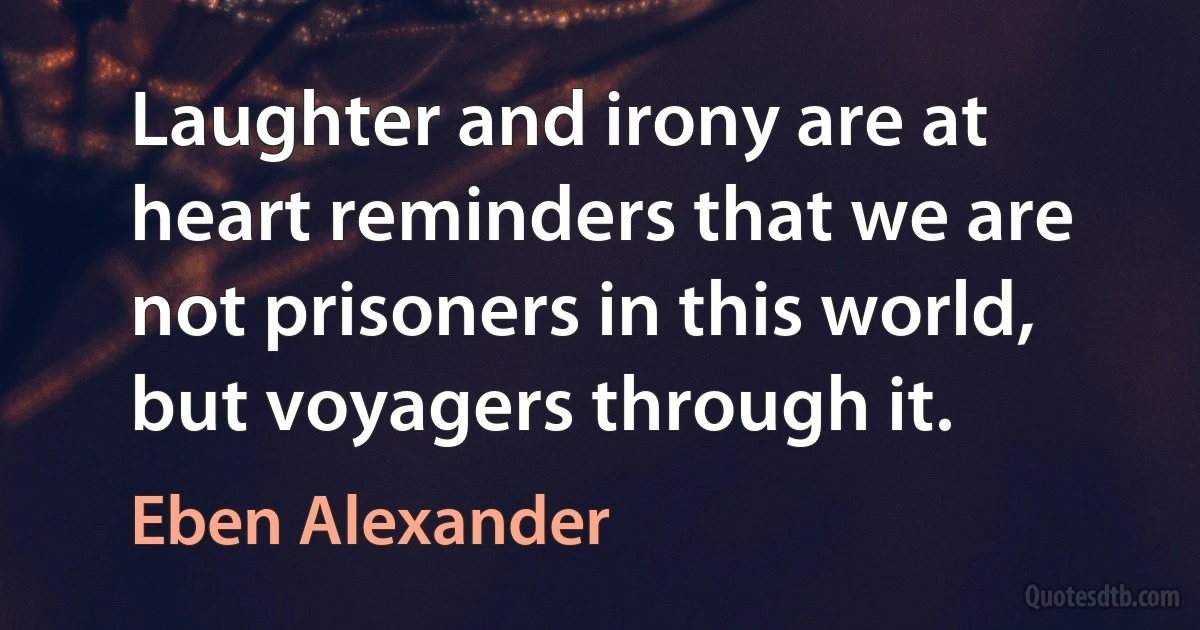 Laughter and irony are at heart reminders that we are not prisoners in this world, but voyagers through it. (Eben Alexander)