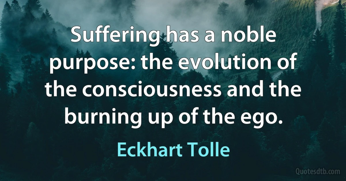 Suffering has a noble purpose: the evolution of the consciousness and the burning up of the ego. (Eckhart Tolle)