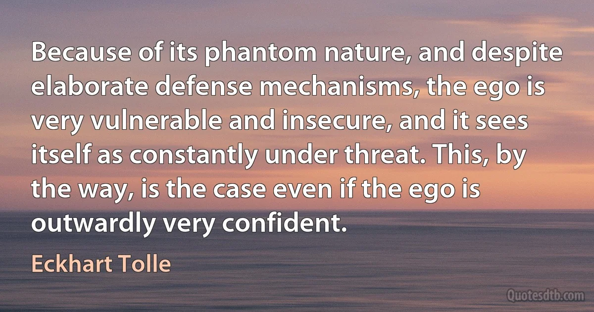 Because of its phantom nature, and despite elaborate defense mechanisms, the ego is very vulnerable and insecure, and it sees itself as constantly under threat. This, by the way, is the case even if the ego is outwardly very confident. (Eckhart Tolle)