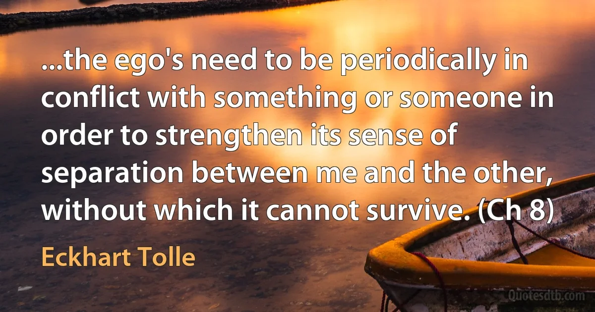 ...the ego's need to be periodically in conflict with something or someone in order to strengthen its sense of separation between me and the other, without which it cannot survive. (Ch 8) (Eckhart Tolle)