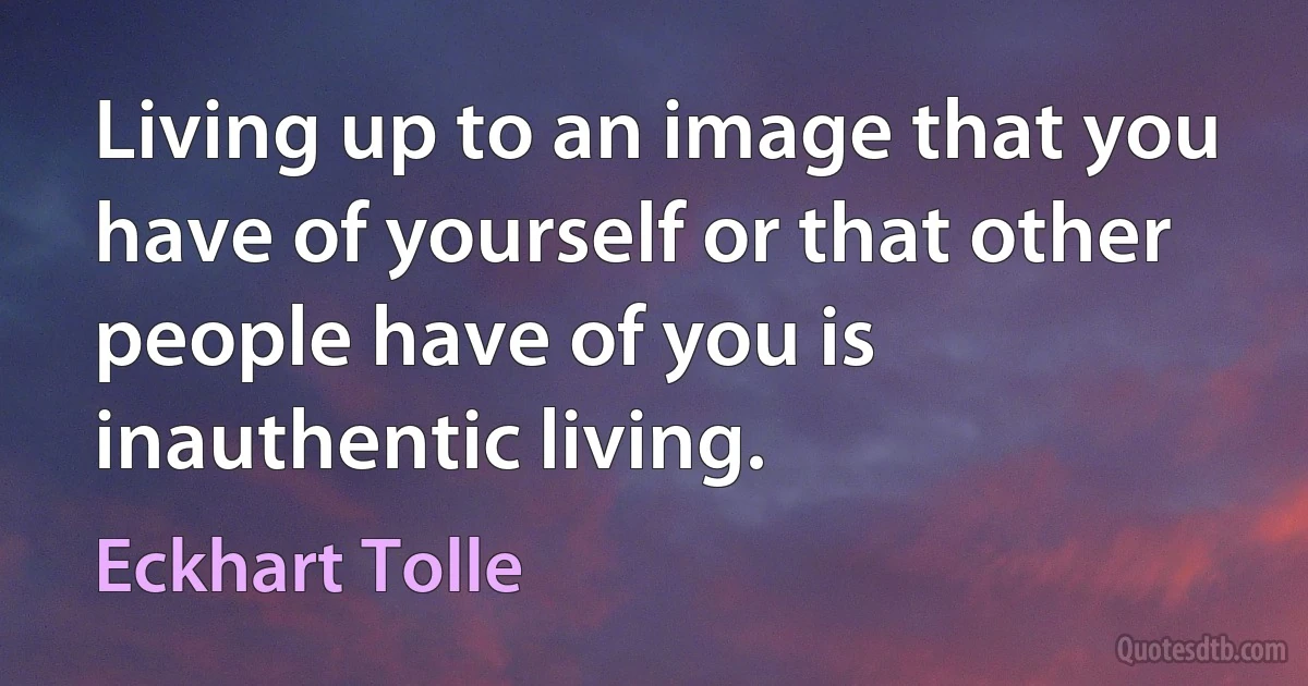 Living up to an image that you have of yourself or that other people have of you is inauthentic living. (Eckhart Tolle)