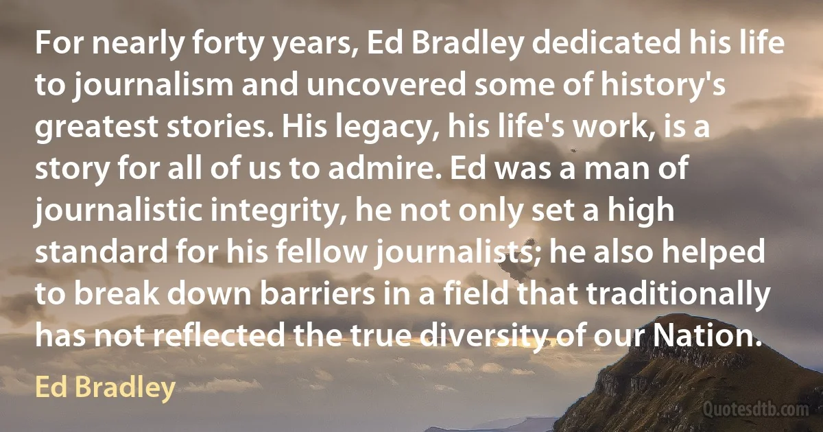 For nearly forty years, Ed Bradley dedicated his life to journalism and uncovered some of history's greatest stories. His legacy, his life's work, is a story for all of us to admire. Ed was a man of journalistic integrity, he not only set a high standard for his fellow journalists; he also helped to break down barriers in a field that traditionally has not reflected the true diversity of our Nation. (Ed Bradley)