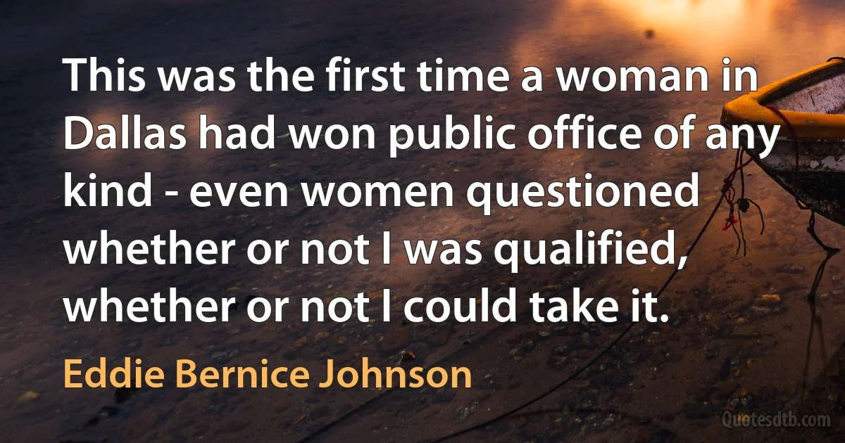 This was the first time a woman in Dallas had won public office of any kind - even women questioned whether or not I was qualified, whether or not I could take it. (Eddie Bernice Johnson)