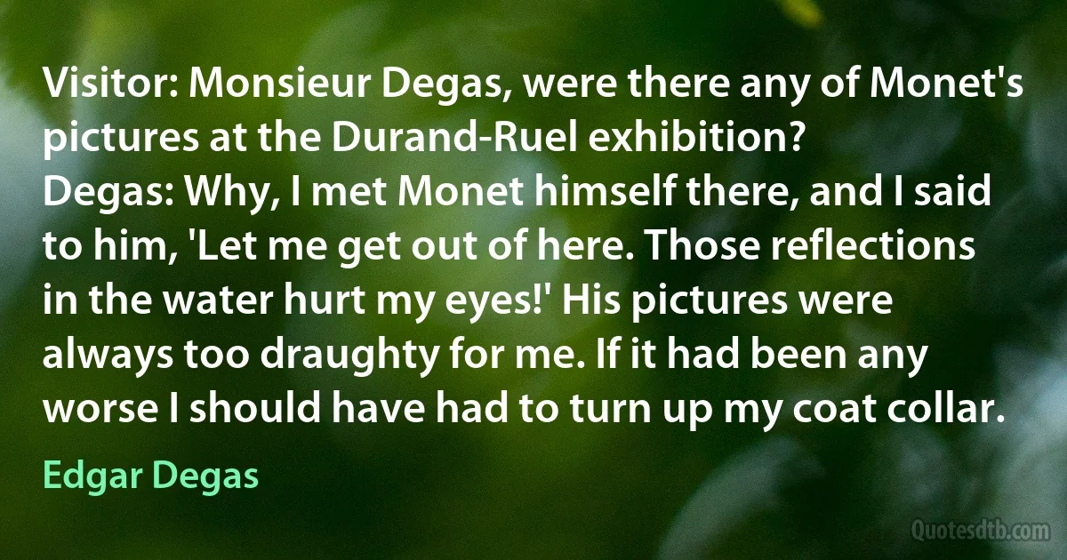 Visitor: Monsieur Degas, were there any of Monet's pictures at the Durand-Ruel exhibition?
Degas: Why, I met Monet himself there, and I said to him, 'Let me get out of here. Those reflections in the water hurt my eyes!' His pictures were always too draughty for me. If it had been any worse I should have had to turn up my coat collar. (Edgar Degas)