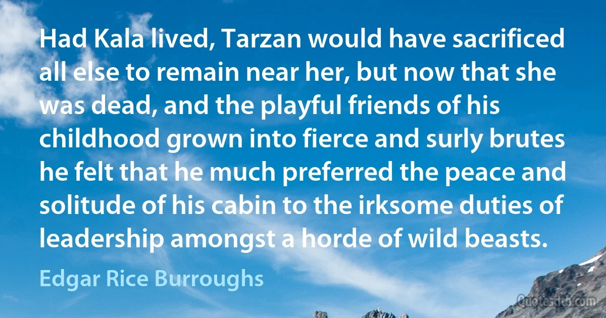 Had Kala lived, Tarzan would have sacrificed all else to remain near her, but now that she was dead, and the playful friends of his childhood grown into fierce and surly brutes he felt that he much preferred the peace and solitude of his cabin to the irksome duties of leadership amongst a horde of wild beasts. (Edgar Rice Burroughs)