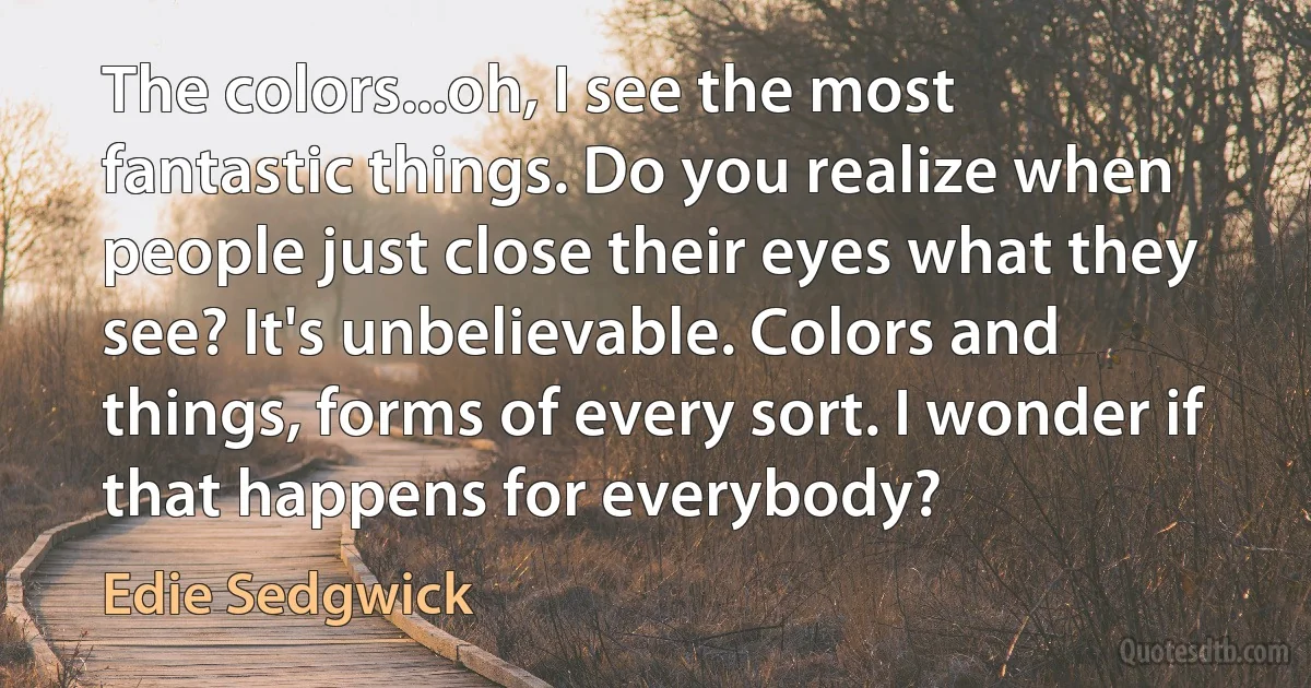 The colors...oh, I see the most fantastic things. Do you realize when people just close their eyes what they see? It's unbelievable. Colors and things, forms of every sort. I wonder if that happens for everybody? (Edie Sedgwick)