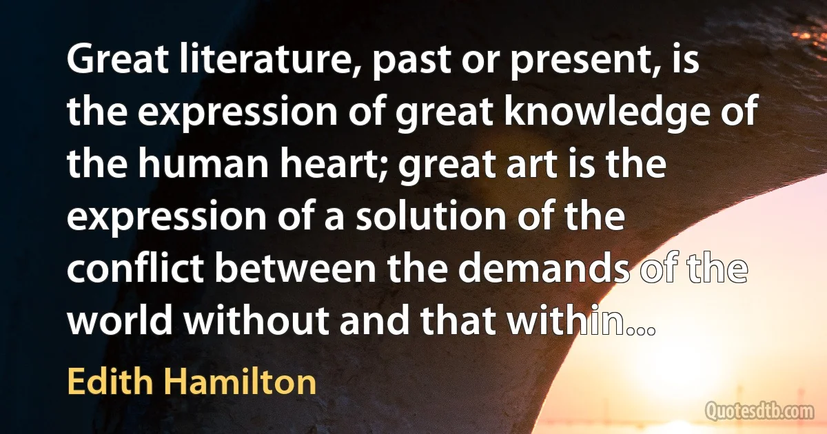 Great literature, past or present, is the expression of great knowledge of the human heart; great art is the expression of a solution of the conflict between the demands of the world without and that within... (Edith Hamilton)