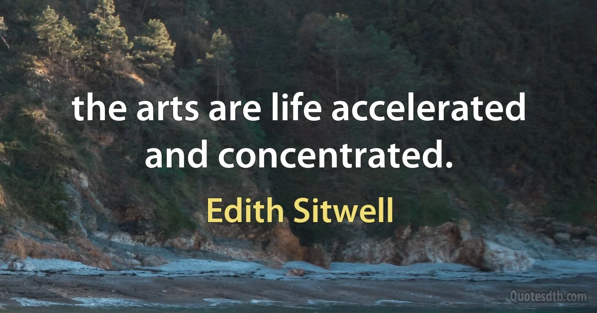 the arts are life accelerated and concentrated. (Edith Sitwell)