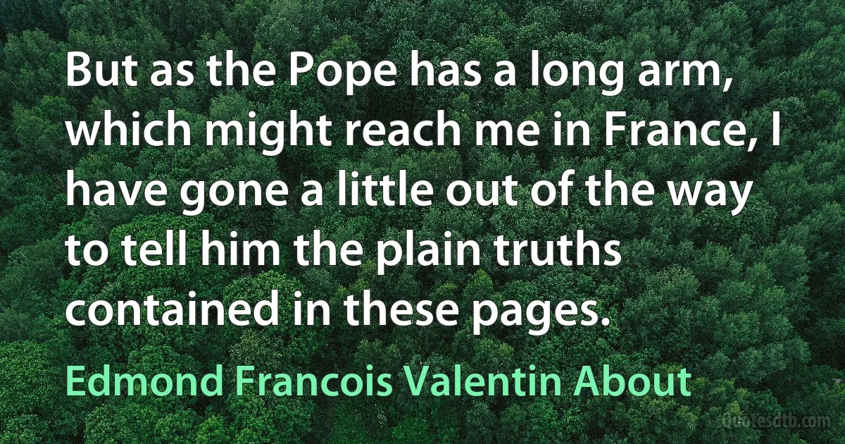 But as the Pope has a long arm, which might reach me in France, I have gone a little out of the way to tell him the plain truths contained in these pages. (Edmond Francois Valentin About)