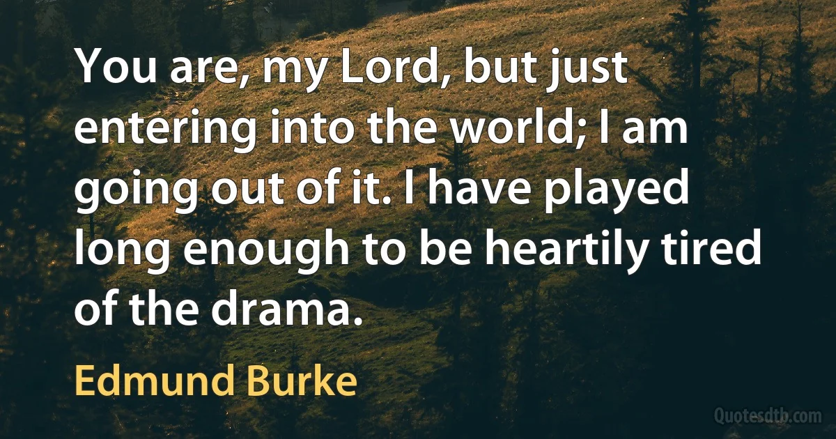 You are, my Lord, but just entering into the world; I am going out of it. I have played long enough to be heartily tired of the drama. (Edmund Burke)