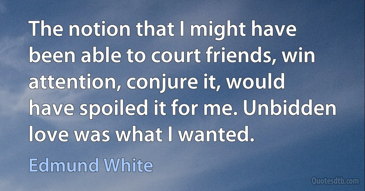 The notion that I might have been able to court friends, win attention, conjure it, would have spoiled it for me. Unbidden love was what I wanted. (Edmund White)