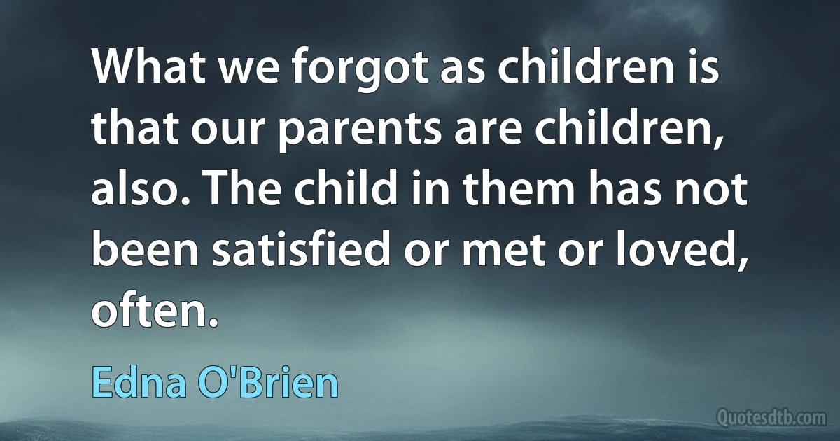 What we forgot as children is that our parents are children, also. The child in them has not been satisfied or met or loved, often. (Edna O'Brien)