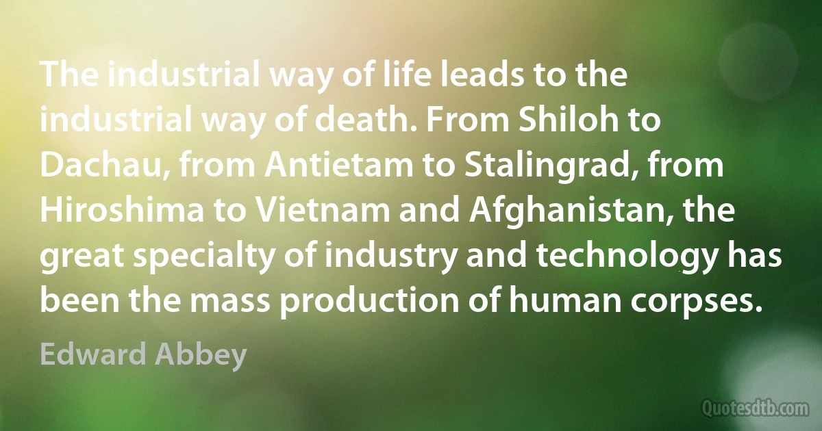 The industrial way of life leads to the industrial way of death. From Shiloh to Dachau, from Antietam to Stalingrad, from Hiroshima to Vietnam and Afghanistan, the great specialty of industry and technology has been the mass production of human corpses. (Edward Abbey)