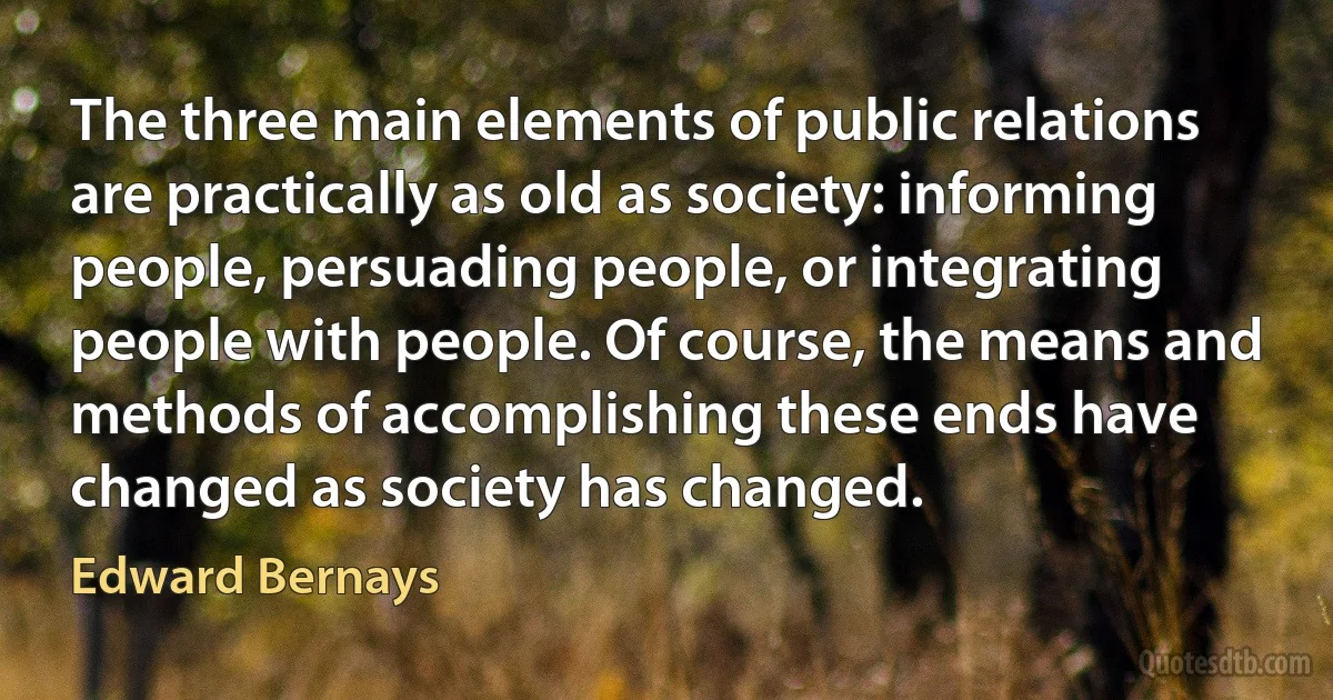 The three main elements of public relations are practically as old as society: informing people, persuading people, or integrating people with people. Of course, the means and methods of accomplishing these ends have changed as society has changed. (Edward Bernays)