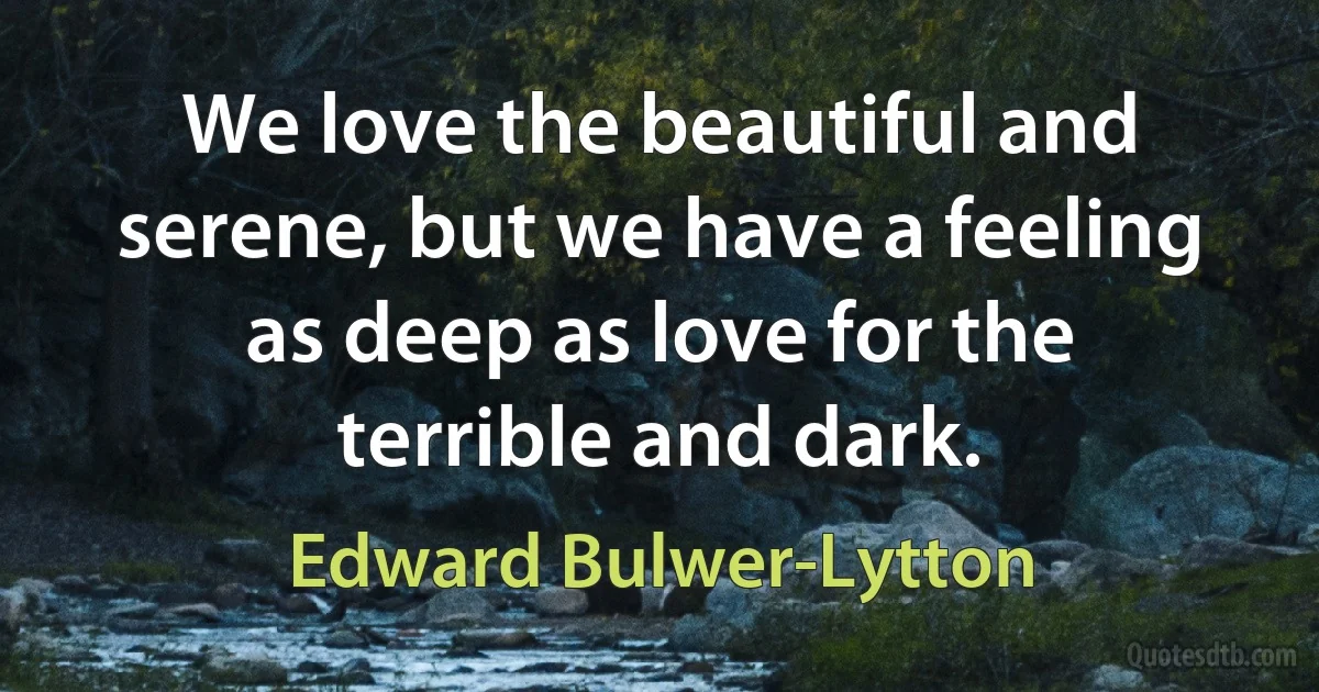 We love the beautiful and serene, but we have a feeling as deep as love for the terrible and dark. (Edward Bulwer-Lytton)